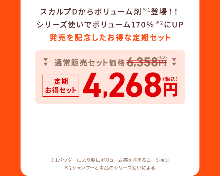 スカルプDからボリューム剤※1登場！！シリーズ使いでボリューム170％※2にUP発売を記念したお得な定期セット 通常販売セット価格6,358円（税込）→定期お得セット4,268円（税込）
