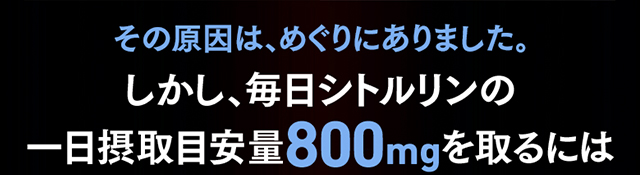 その原因は、めぐりにありました。しかし、毎日シトルリンの1日摂取目安量800mgを取るには