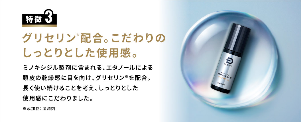 特徴3 グリセリン※配合。こだわりのしっとりとした使用感。ミノキシジル製剤に含まれる、エタノールによる頭皮の乾燥感に目を向け、グリセリン※を配合。長く使い続けることを考え、しっとりとした使用感にこだわりました。※添加物：湿潤剤