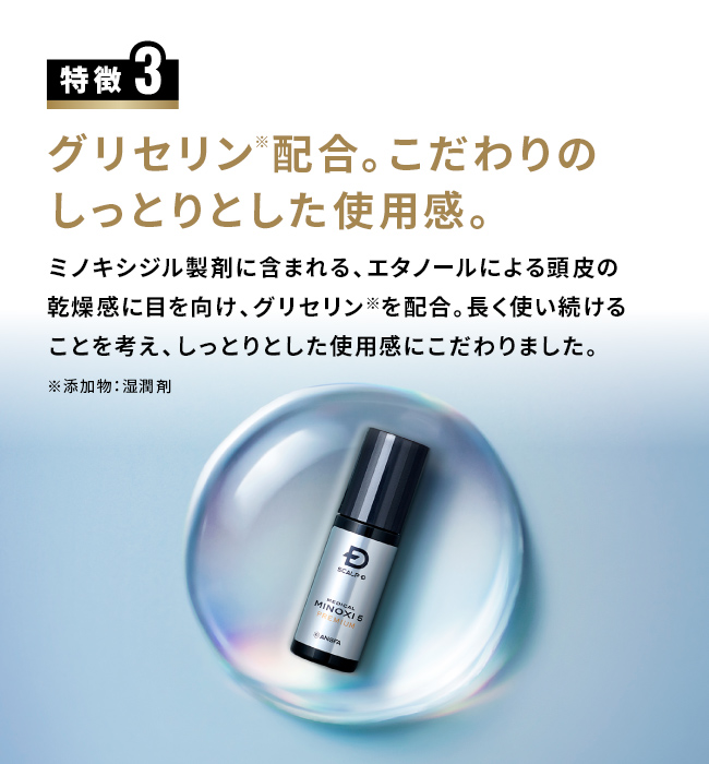 特徴3 グリセリン※配合。こだわりのしっとりとした使用感。ミノキシジル製剤に含まれる、エタノールによる頭皮の乾燥感に目を向け、グリセリン※を配合。長く使い続けることを考え、しっとりとした使用感にこだわりました。※添加物：湿潤剤