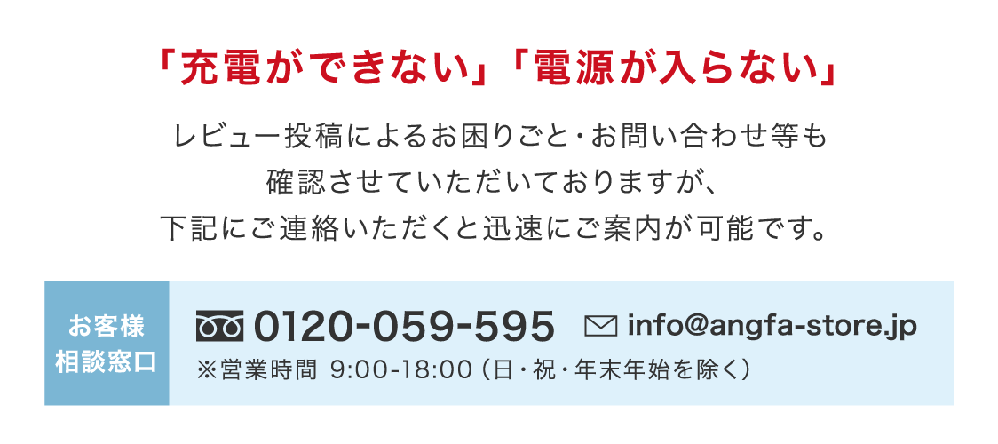 「充電ができない」「電源が入らない」レビュー投稿によるお困りごと・お問い合わせ等も確認させていただいておりますが、下記にご連絡いただくと迅速にご案内が可能です。お客様相談窓口0120-059-595 info@angfa-store.jp ※営業時間 9:00-18:00（日・祝・年末年始を除く）