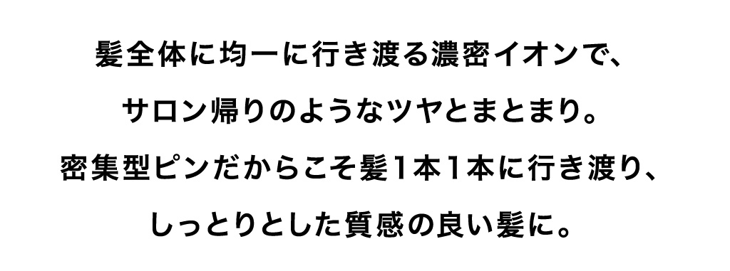 髪全体に均一に行き渡る濃密イオンで、サロン帰りのようなツヤとまとまり。密集型ピンだからこそ髪１本１本に行き渡り、しっとりとした質感の良い髪に。