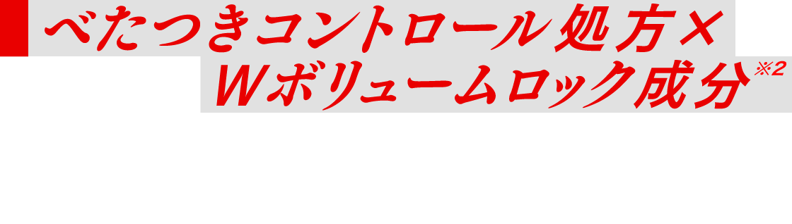 べたつきコントロール処方×Ｗボリュームロック成分※2 頭皮のべたつきをＯＦＦし毛髪の内外からハリコシをサポートし続ける、ボリューム感持続設計