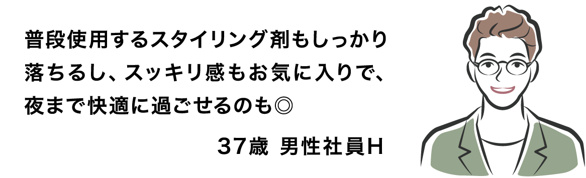 普段使用するスタイリング剤もしっかり落ちるし、スッキリ感もお気に入りで、夜まで快適に過ごせるのも◎ 37歳 男性社員H