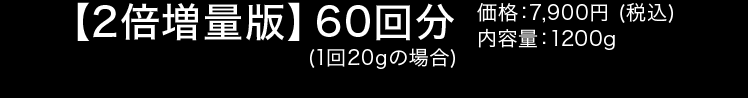 【2倍増量版】60回分(1回20g) 価格:7,900円(税込)　内容量:1200g