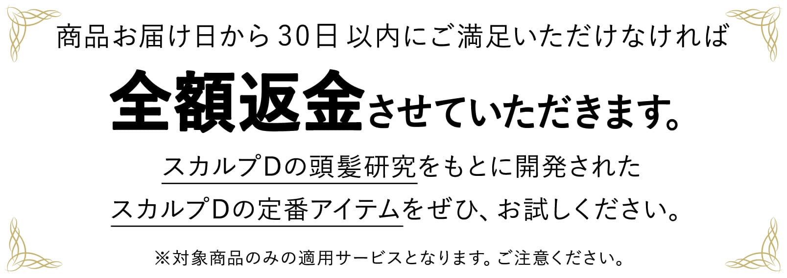 商品お届け日から30日以内にご満足いただけなければ全額返金させていただきます。スカルプDの頭髪研究をもとに開発されたスカルプDの定番アイテムをぜひ、お試しください。※対象商品のみの適用サービスとなります。ご注意ください。
