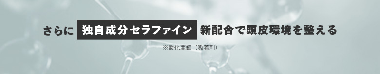 さらに独自成分セラファイン※ 新配合で頭皮環境を整える ※酸化亜鉛（吸着剤）