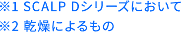 ※1 SCALP Dシリーズにおいて ※2 乾燥によるもの