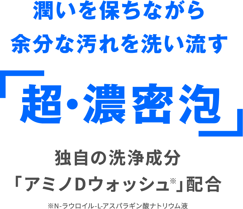 潤いを保ちながら余分な汚れを洗い流す 「超・濃密泡」 独自の洗浄成分「アミノDウォッシュ※」配合 ※N-ラウロイル-L-アスパラギン酸ナトリウム液